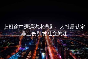 上班途中遭遇洪水悲劇，人社局認(rèn)定非工傷引發(fā)社會(huì)關(guān)注