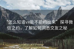 “怎么知道vx能不能約出來”探尋微信之約，了解如何洞悉交友之秘