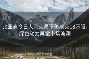 比亞迪今日大宗交易平價成交18萬股，綠色動力再掀市場波瀾