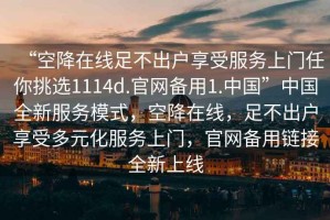 “空降在線足不出戶享受服務上門任你挑選1114d.官網備用1.中國”中國全新服務模式，空降在線，足不出戶享受多元化服務上門，官網備用鏈接全新上線