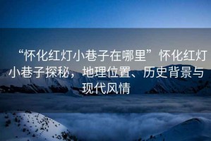 “懷化紅燈小巷子在哪里”懷化紅燈小巷子探秘，地理位置、歷史背景與現代風情