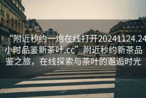 “附近秒約一炮在線打開20241124.24小時品鑒新茶葉.cc”附近秒約新茶品鑒之旅，在線探索與茶葉的邂逅時光