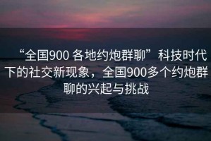 “全國900 各地約炮群聊”科技時代下的社交新現象，全國900多個約炮群聊的興起與挑戰