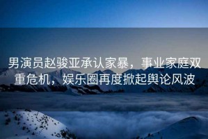 男演員趙駿亞承認(rèn)家暴，事業(yè)家庭雙重危機(jī)，娛樂圈再度掀起輿論風(fēng)波
