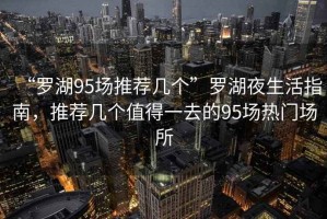 “羅湖95場推薦幾個”羅湖夜生活指南，推薦幾個值得一去的95場熱門場所