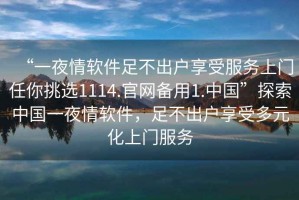 “一夜情軟件足不出戶享受服務上門任你挑選1114.官網(wǎng)備用1.中國”探索中國一夜情軟件，足不出戶享受多元化上門服務