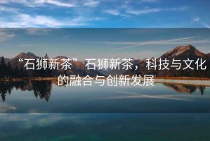“石獅新茶”石獅新茶，科技與文化的融合與創(chuàng)新發(fā)展