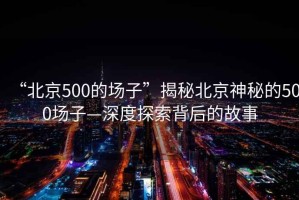 “北京500的場子”揭秘北京神秘的500場子—深度探索背后的故事