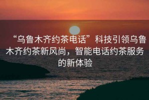 “烏魯木齊約茶電話”科技引領烏魯木齊約茶新風尚，智能電話約茶服務的新體驗