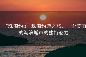 “珠海約p”珠海約游之旅，一個美麗的海濱城市的獨特魅力
