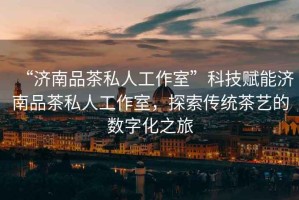“濟南品茶私人工作室”科技賦能濟南品茶私人工作室，探索傳統茶藝的數字化之旅