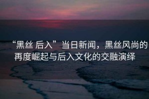 “黑絲 后入”當日新聞，黑絲風尚的再度崛起與后入文化的交融演繹