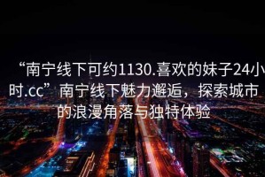 “南寧線下可約1130.喜歡的妹子24小時.cc”南寧線下魅力邂逅，探索城市的浪漫角落與獨特體驗