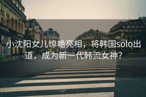 小沈陽女兒驚艷亮相，將韓國solo出道，成為新一代韓流女神？