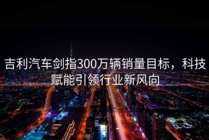 吉利汽車劍指300萬輛銷量目標，科技賦能引領行業新風向