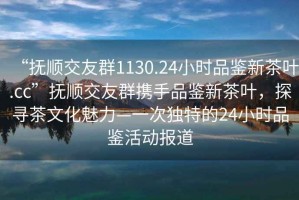 “撫順交友群1130.24小時品鑒新茶葉.cc”撫順交友群攜手品鑒新茶葉，探尋茶文化魅力—一次獨特的24小時品鑒活動報道
