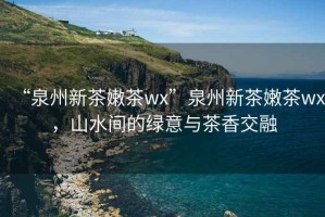 “泉州新茶嫩茶wx”泉州新茶嫩茶wx，山水間的綠意與茶香交融