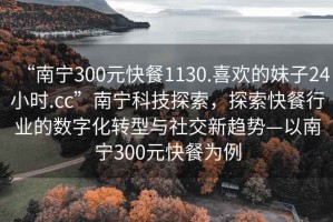 “南寧300元快餐1130.喜歡的妹子24小時.cc”南寧科技探索，探索快餐行業的數字化轉型與社交新趨勢—以南寧300元快餐為例