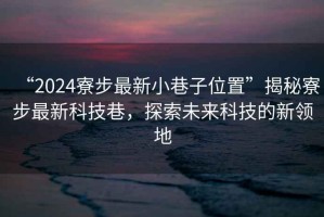 “2024寮步最新小巷子位置”揭秘寮步最新科技巷，探索未來科技的新領地