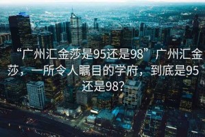 “廣州匯金莎是95還是98”廣州匯金莎，一所令人矚目的學(xué)府，到底是95還是98？