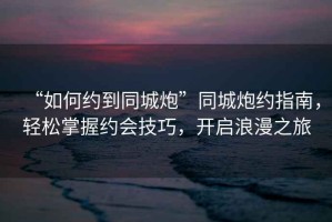 “如何約到同城炮”同城炮約指南，輕松掌握約會技巧，開啟浪漫之旅