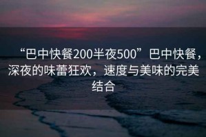 “巴中快餐200半夜500”巴中快餐，深夜的味蕾狂歡，速度與美味的完美結(jié)合