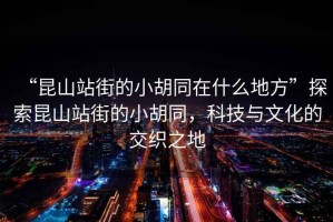 “昆山站街的小胡同在什么地方”探索昆山站街的小胡同，科技與文化的交織之地