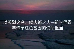 以英烈之名，續(xù)忠誠(chéng)之志—新時(shí)代青年傳承紅色基因的使命擔(dān)當(dāng)