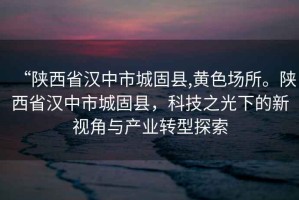 “陜西省漢中市城固縣,黃色場所。陜西省漢中市城固縣，科技之光下的新視角與產(chǎn)業(yè)轉(zhuǎn)型探索