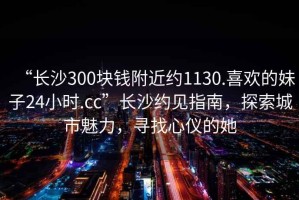 “長沙300塊錢附近約1130.喜歡的妹子24小時.cc”長沙約見指南，探索城市魅力，尋找心儀的她