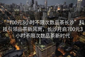 “700元3小時不限次數品茶長沙”科技引領品茶新風尚，長沙開啟700元3小時不限次數品茶新時代