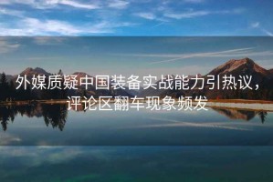 外媒質(zhì)疑中國裝備實戰(zhàn)能力引熱議，評論區(qū)翻車現(xiàn)象頻發(fā)