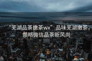 “蕪湖品茶嫩茶wx”品味蕪湖嫩茶，領略微信品茶新風尚