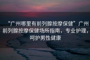 “廣州哪里有前列腺按摩保健”廣州前列腺按摩保健場所指南，專業護理，呵護男性健康