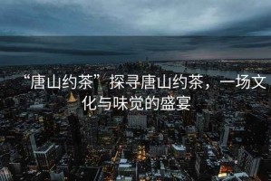 “唐山約茶”探尋唐山約茶，一場文化與味覺的盛宴