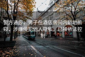 警方通報，男子在酒店房間內(nèi)趴地偷窺，涉嫌侵犯他人隱私，已被依法控制