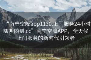“南寧空降app1130.上門服務24小時隨叫隨到.cc”南寧空降APP，全天候上門服務的新時代引領者