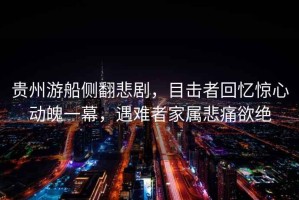 貴州游船側(cè)翻悲劇，目擊者回憶驚心動(dòng)魄一幕，遇難者家屬悲痛欲絕