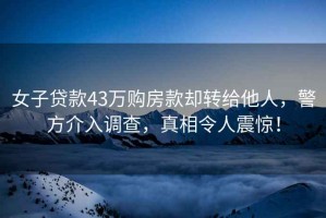 女子貸款43萬購房款卻轉給他人，警方介入調查，真相令人震驚！
