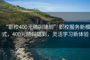 “職校400元隨叫隨到”職校服務新模式，400元隨叫隨到，靈活學習新體驗