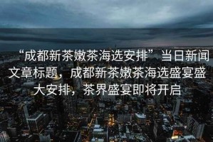 “成都新茶嫩茶海選安排”當日新聞文章標題，成都新茶嫩茶海選盛宴盛大安排，茶界盛宴即將開啟