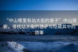 “中山哪里有站大街的巷子”中山探索，尋找站大街的巷子與隱藏其中的故事