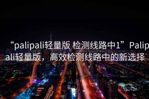 “palipali輕量版 檢測線路中1”Palipali輕量版，高效檢測線路中的新選擇