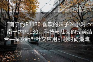 “南寧約P1130.喜歡的妹子24小時(shí).cc”南寧約P1130，科技與社交的完美結(jié)合—探索新型社交應(yīng)用引領(lǐng)時(shí)尚潮流