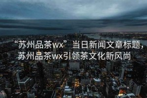 “蘇州品茶wx”當日新聞文章標題，蘇州品茶wx引領茶文化新風尚