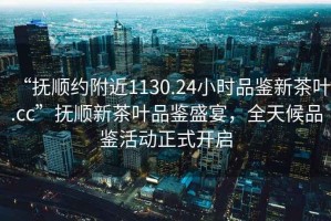 “撫順約附近1130.24小時品鑒新茶葉.cc”撫順新茶葉品鑒盛宴，全天候品鑒活動正式開啟