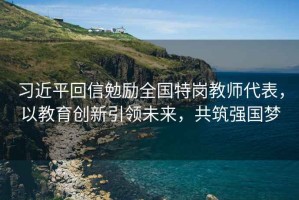 習近平回信勉勵全國特崗教師代表，以教育創(chuàng)新引領未來，共筑強國夢