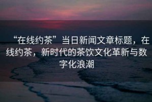 “在線約茶”當日新聞文章標題，在線約茶，新時代的茶飲文化革新與數字化浪潮