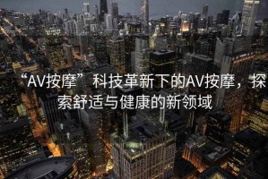“AV按摩”科技革新下的AV按摩，探索舒適與健康的新領域