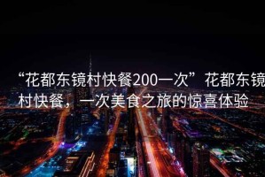 “花都東鏡村快餐200一次”花都東鏡村快餐，一次美食之旅的驚喜體驗